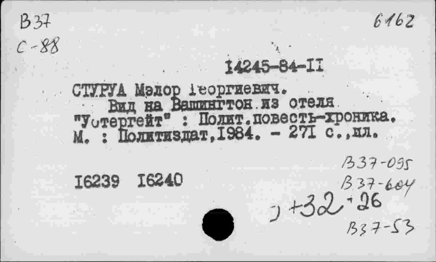 ﻿ваг
14245-84-11
СТУРУА Мэлор 1*оргиевич.
Вид на Вашингтон , из отеля "Уотергейт” : Полит.повесть-хроника. М. : Политиздат,1984. - 271 с.,ил.
16239 16240
/ЪЗЭ'ОЗГ